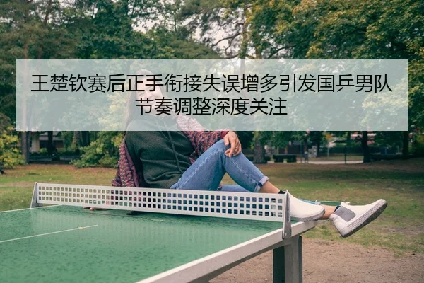 王楚钦赛后正手衔接失误增多引发国乒男队节奏调整深度关注