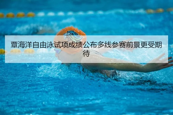 覃海洋自由泳试项成绩公布多线参赛前景更受期待