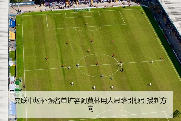 曼联中场补强名单扩容阿莫林用人思路引领引援新方向